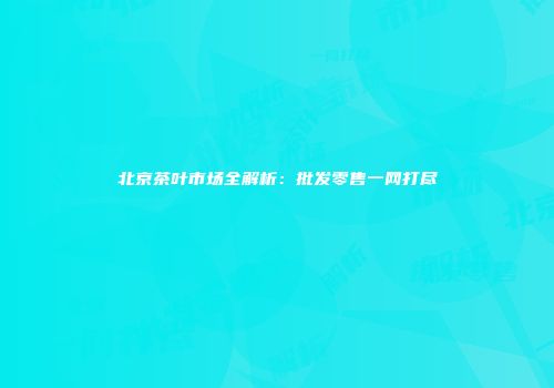 北京茶叶市场全解析：批发零售一网打尽