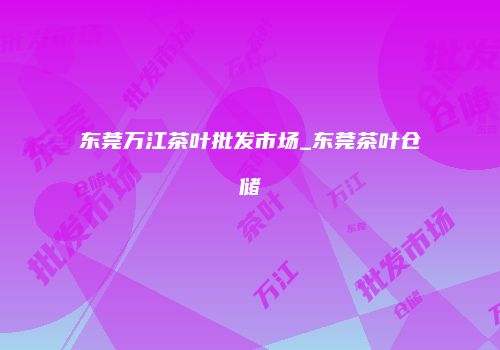 东莞万江茶叶批发市场_东莞茶叶仓储