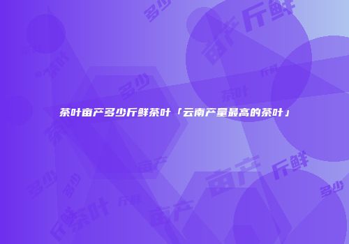 茶叶亩产多少斤鲜茶叶「云南产量最高的茶叶」