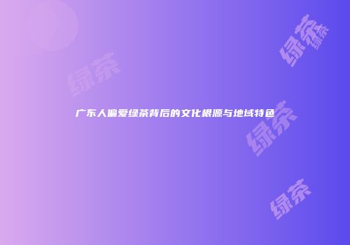 广东人偏爱绿茶背后的文化根源与地域特色