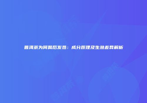 普洱茶为何喝后发热：成分原理及生熟差异解析