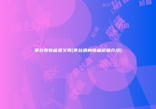 茅台有收藏意义吗(茅台酒的收藏价值介绍)