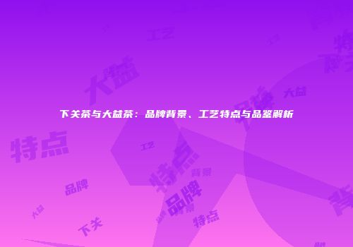 下关茶与大益茶：品牌背景、工艺特点与品鉴解析