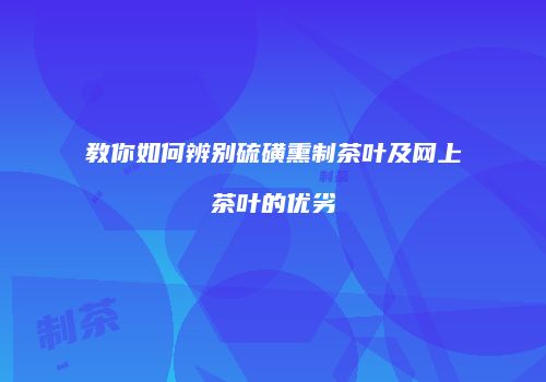 教你如何辨别硫磺熏制茶叶及网上茶叶的优劣