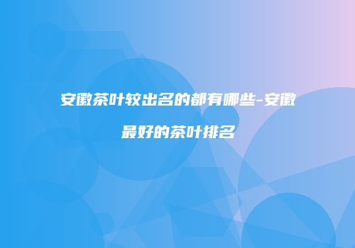 安徽茶叶较出名的都有哪些-安徽最好的茶叶排名