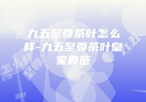 九五至尊茶叶怎么样-九五至尊茶叶皇家典范