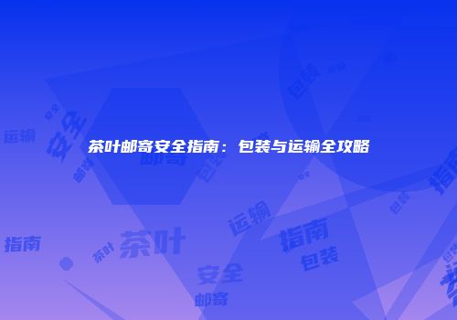 茶叶邮寄安全指南：包装与运输全攻略
