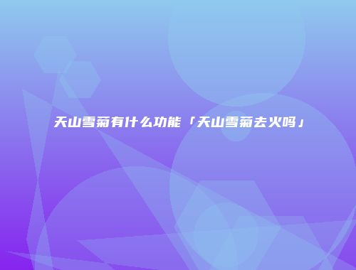 天山雪菊有什么功能「天山雪菊去火吗」
