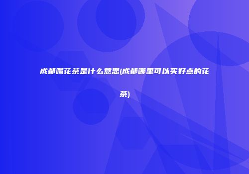 成都喝花茶是什么意思(成都哪里可以买好点的花茶)