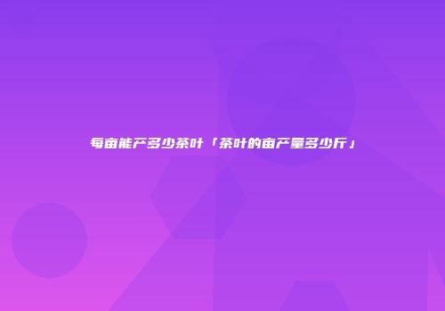 每亩能产多少茶叶「茶叶的亩产量多少斤」