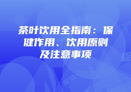 茶叶饮用全指南：保健作用、饮用原则及注意事项