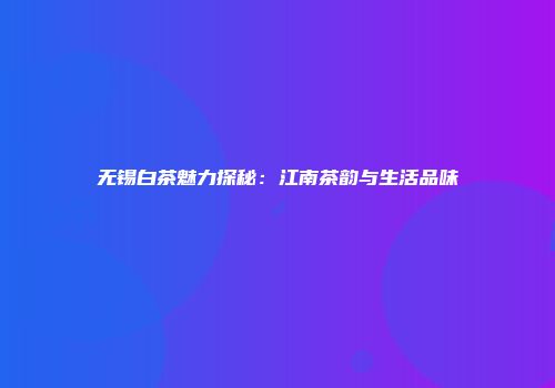 无锡白茶魅力探秘：江南茶韵与生活品味