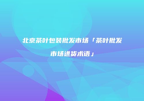 北京茶叶包装批发市场「茶叶批发市场进货术语」