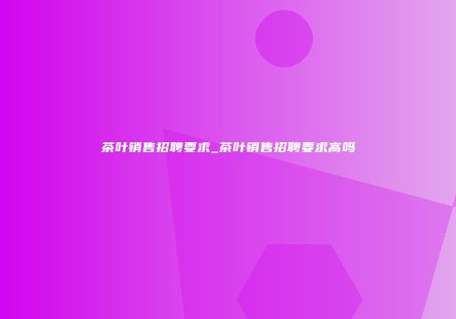 茶叶销售招聘要求_茶叶销售招聘要求高吗