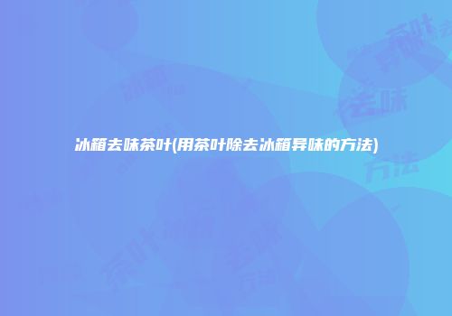 冰箱去味茶叶(用茶叶除去冰箱异味的方法)