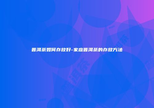 普洱茶如何存放好-家庭普洱茶的存放方法