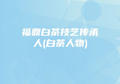 福鼎白茶技艺传承人(白茶人物)
