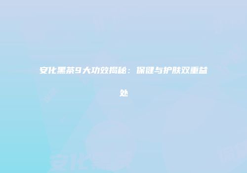 安化黑茶9大功效揭秘：保健与护肤双重益处