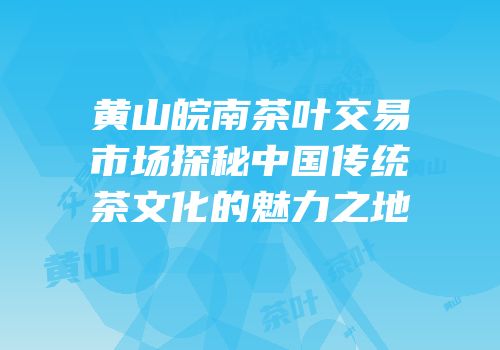黄山皖南茶叶交易市场探秘中国传统茶文化的魅力之地