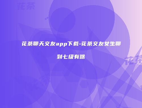 花茶聊天交友app下载-花茶交友女生聊到七级有啥