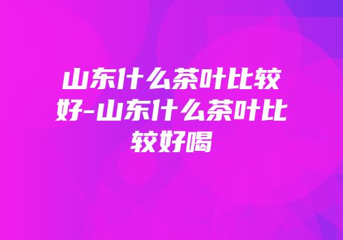 山东什么茶叶比较好-山东什么茶叶比较好喝