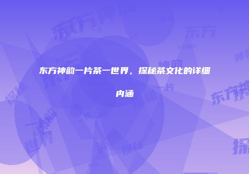 东方神韵一片茶一世界，探秘茶文化的详细内涵