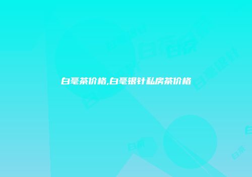 白毫茶价格,白毫银针私房茶价格
