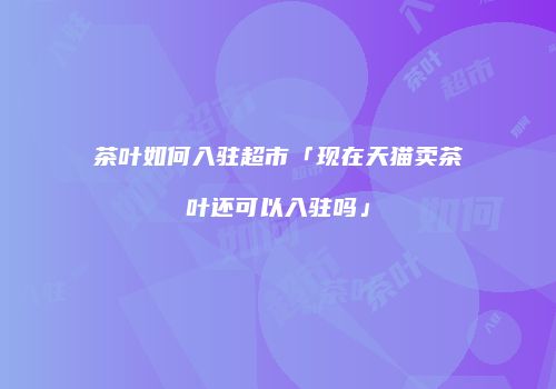 茶叶如何入驻超市「现在天猫卖茶叶还可以入驻吗」