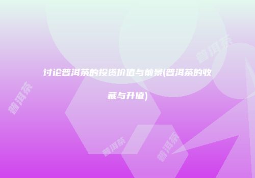 讨论普洱茶的投资价值与前景(普洱茶的收藏与升值)