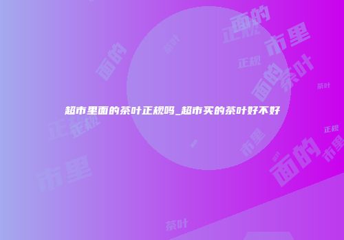 超市里面的茶叶正规吗_超市买的茶叶好不好