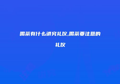 喝茶有什么讲究礼仪,喝茶要注意的礼仪