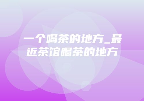 一个喝茶的地方_最近茶馆喝茶的地方