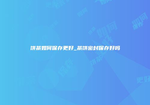 饼茶如何保存更好_茶饼密封保存好吗