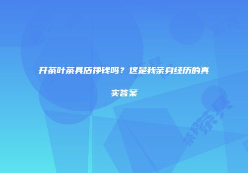 开茶叶茶具店挣钱吗？这是我亲身经历的真实答案