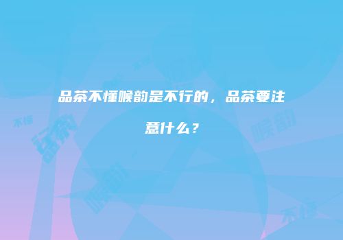 品茶不懂喉韵是不行的，品茶要注意什么？