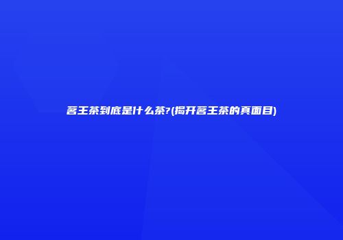 茗王茶到底是什么茶?(揭开茗王茶的真面目)