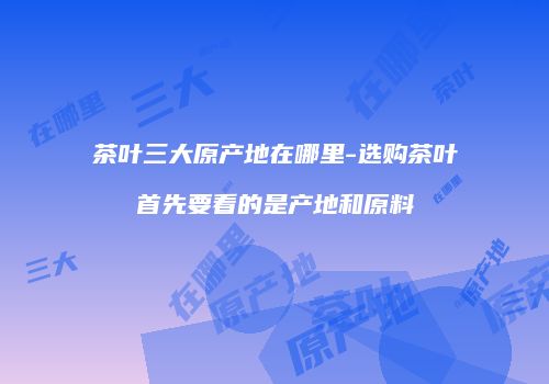 茶叶三大原产地在哪里-选购茶叶首先要看的是产地和原料