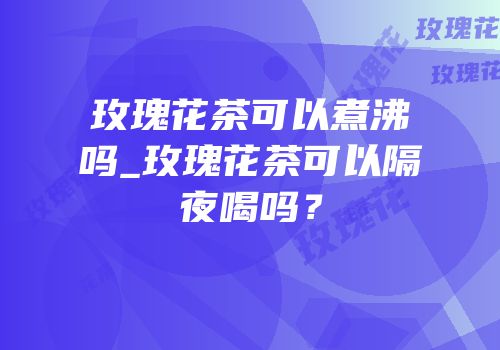 玫瑰花茶可以煮沸吗_玫瑰花茶可以隔夜喝吗？