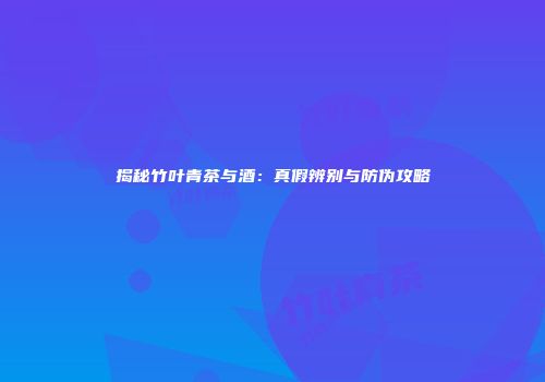 揭秘竹叶青茶与酒：真假辨别与防伪攻略