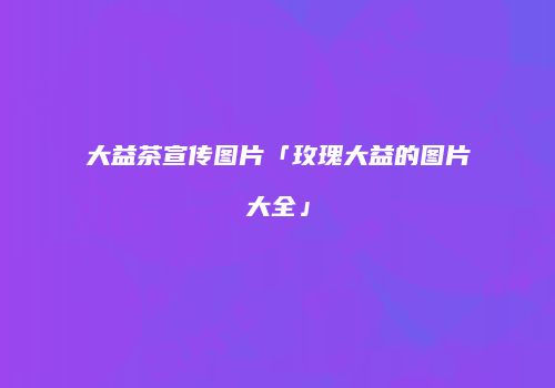 大益茶宣传图片「玫瑰大益的图片大全」