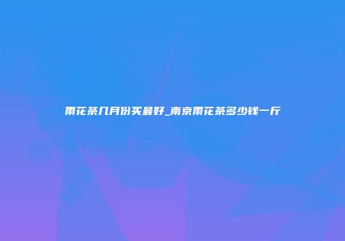 雨花茶几月份买最好_南京雨花茶多少钱一斤