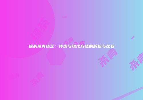 绿茶杀青技艺：传统与现代方法的解析与比较