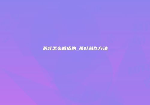 茶叶怎么做成的_茶叶制作方法