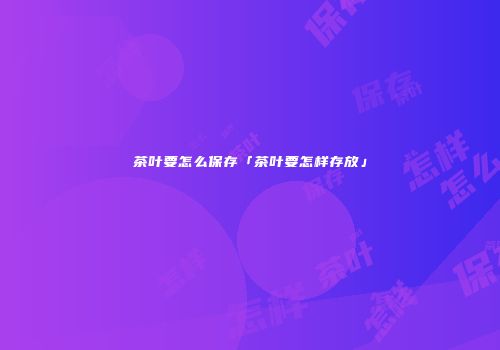 茶叶要怎么保存「茶叶要怎样存放」