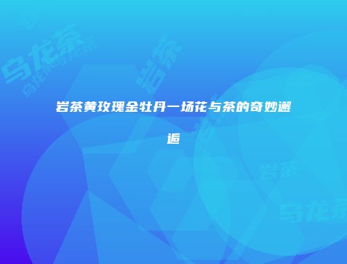 岩茶黄玫瑰金牡丹一场花与茶的奇妙邂逅