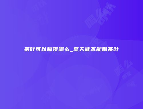 茶叶可以隔夜喝么_夏天能不能喝茶叶