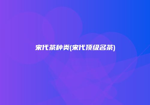 宋代茶种类(宋代顶级名茶)