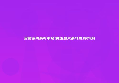 安徽乡镇茶叶市场(黄山最大茶叶批发市场)