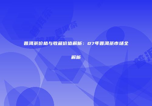 普洱茶价格与收藏价值解析：07年普洱茶市场全解析
