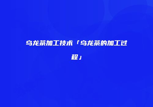 乌龙茶加工技术「乌龙茶的加工过程」
